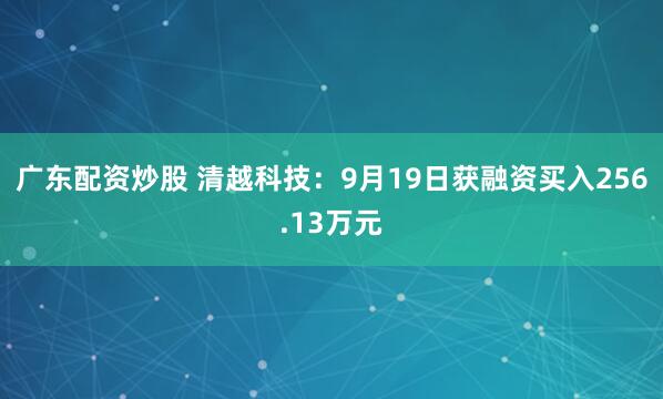 广东配资炒股 清越科技：9月19日获融资买入256.13万元