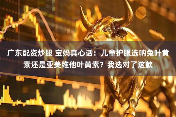 广东配资炒股 宝妈真心话：儿童护眼选呐兔叶黄素还是亚美维他叶黄素？我选对了这款