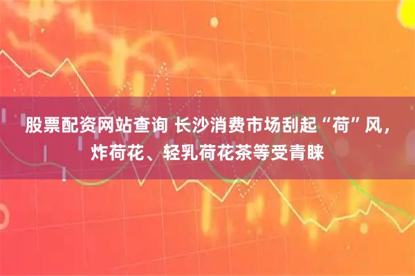 股票配资网站查询 长沙消费市场刮起“荷”风，炸荷花、轻乳荷花茶等受青睐