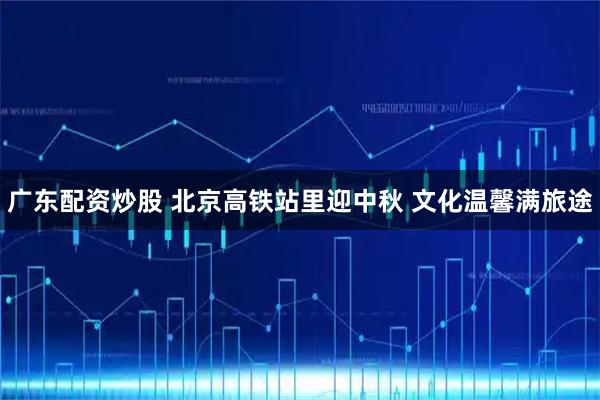 广东配资炒股 北京高铁站里迎中秋 文化温馨满旅途