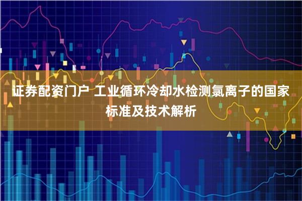 证券配资门户 工业循环冷却水检测氯离子的国家标准及技术解析