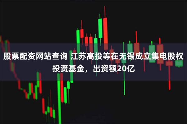 股票配资网站查询 江苏高投等在无锡成立集电股权投资基金，出资额20亿