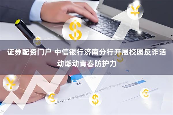证券配资门户 中信银行济南分行开展校园反诈活动燃动青春防护力