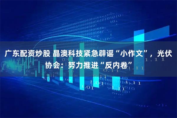 广东配资炒股 晶澳科技紧急辟谣“小作文”，光伏协会：努力推进“反内卷”