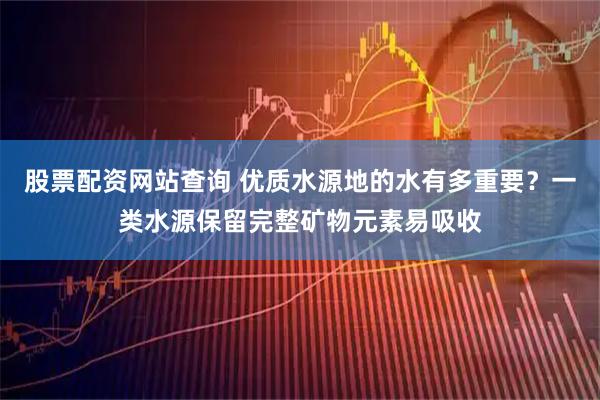 股票配资网站查询 优质水源地的水有多重要？一类水源保留完整矿物元素易吸收