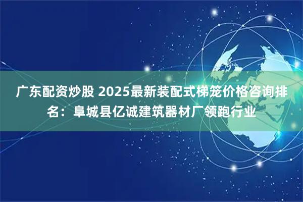 广东配资炒股 2025最新装配式梯笼价格咨询排名：阜城县亿诚建筑器材厂领跑行业