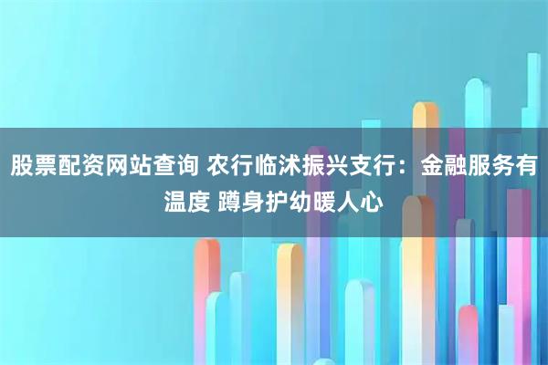 股票配资网站查询 农行临沭振兴支行：金融服务有温度 蹲身护幼暖人心