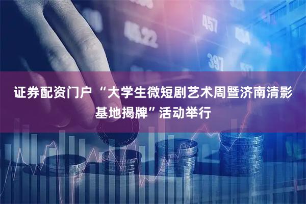证券配资门户 “大学生微短剧艺术周暨济南清影基地揭牌”活动举行