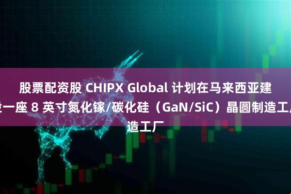 股票配资股 CHIPX Global 计划在马来西亚建设一座 8 英寸氮化镓/碳化硅（GaN/SiC）晶圆制造工厂